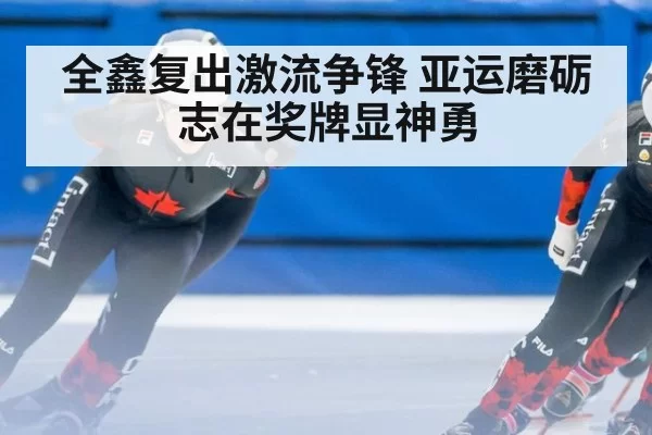 全鑫复出激流争锋 亚运磨砺志在奖牌显神勇