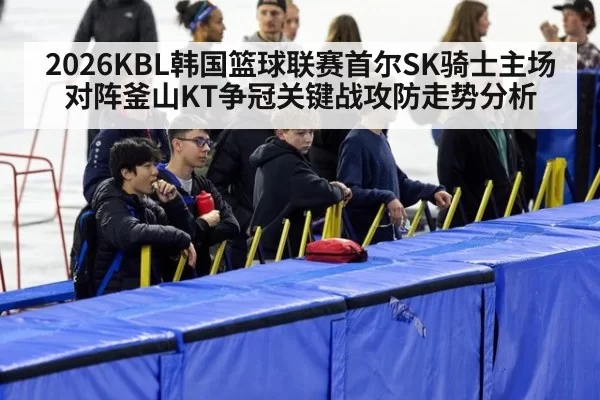 2026KBL韩国篮球联赛首尔SK骑士主场对阵釜山KT争冠关键战攻防走势分析
